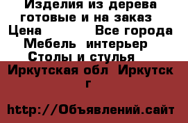 Изделия из дерева готовые и на заказ › Цена ­ 1 500 - Все города Мебель, интерьер » Столы и стулья   . Иркутская обл.,Иркутск г.